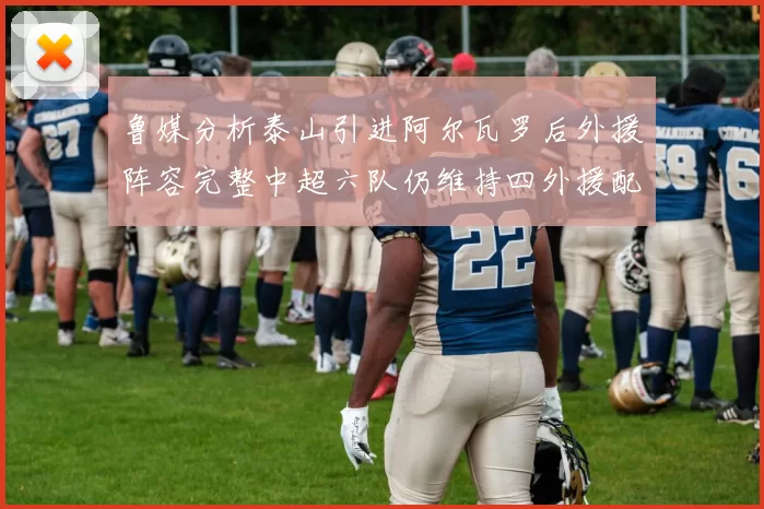 鲁媒分析泰山引进阿尔瓦罗后外援阵容完整中超六队仍维持四外援配置