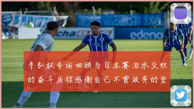 李弘权专访回顾与日本赛泪水交织的奋斗历程感谢自己不曾放弃的坚持