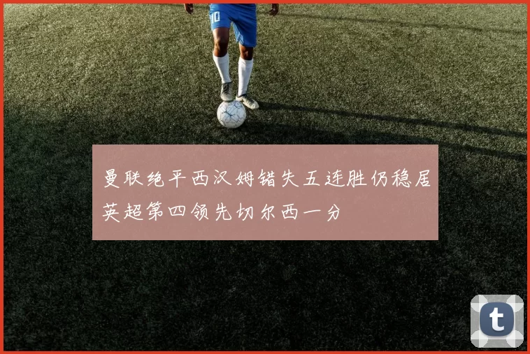 曼联绝平西汉姆错失五连胜仍稳居英超第四领先切尔西一分