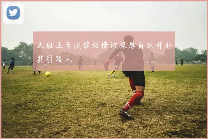 文班亚马谈雷诺情谊深厚自认并非其引路人