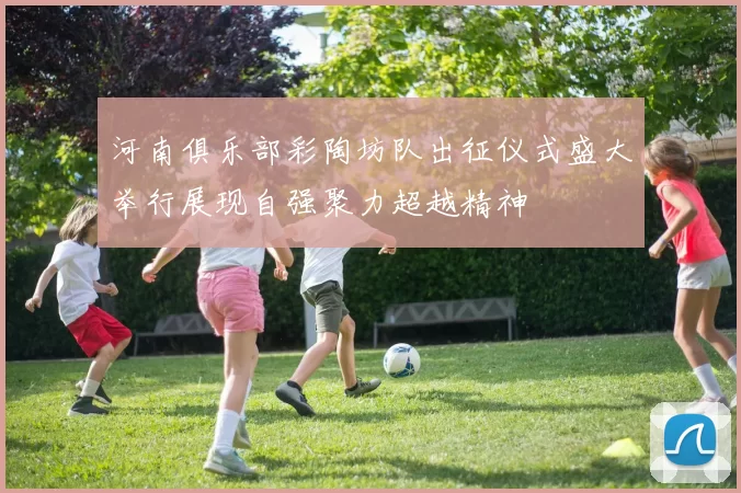 河南俱乐部彩陶坊队出征仪式盛大举行展现自强聚力超越精神