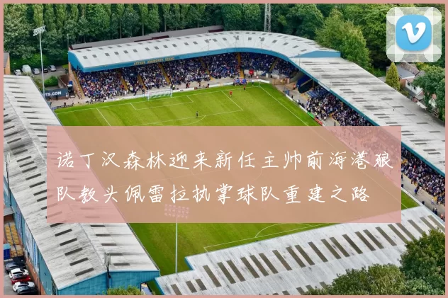诺丁汉森林迎来新任主帅前海港狼队教头佩雷拉执掌球队重建之路