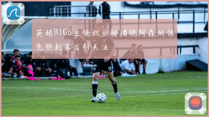 英超BIG6主场积分榜揭晓阿森纳领先热刺落后引关注
